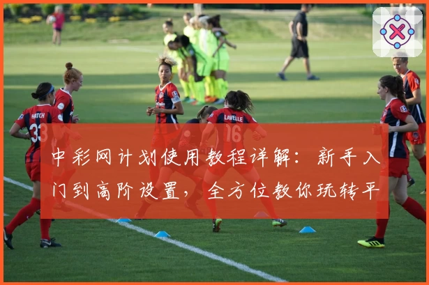 中彩网计划使用教程详解：新手入门到高阶设置，全方位教你玩转平台