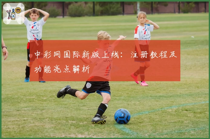 中彩网国际新版上线：注册教程及功能亮点解析