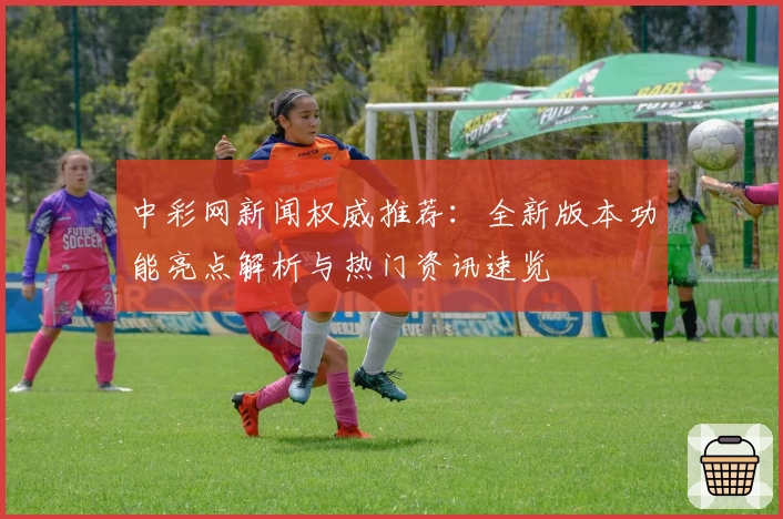 中彩网新闻权威推荐：全新版本功能亮点解析与热门资讯速览