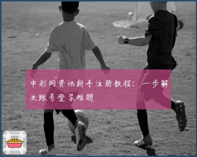 中彩网资讯新手注册教程：一步解决账号登录难题