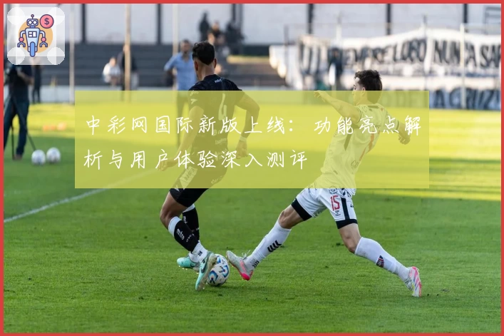 中彩网国际新版上线：功能亮点解析与用户体验深入测评