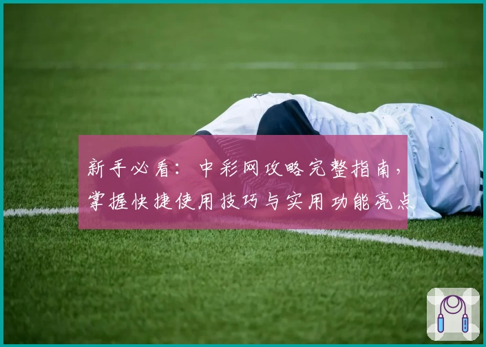 新手必看：中彩网攻略完整指南，掌握快捷使用技巧与实用功能亮点