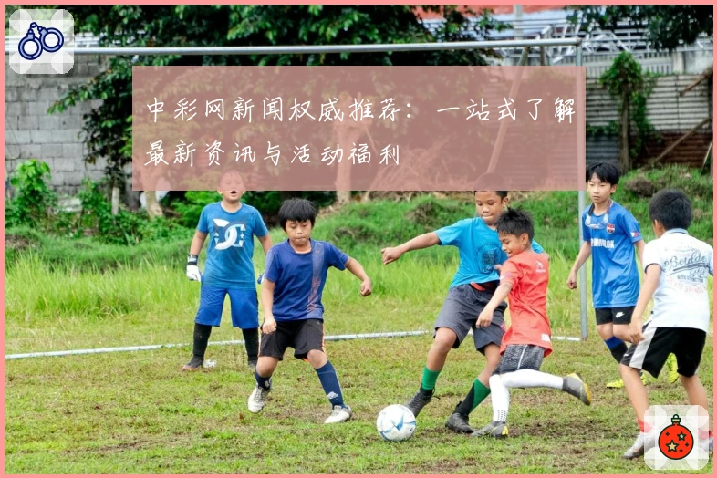 中彩网新闻权威推荐:一站式了解最新资讯与活动福利