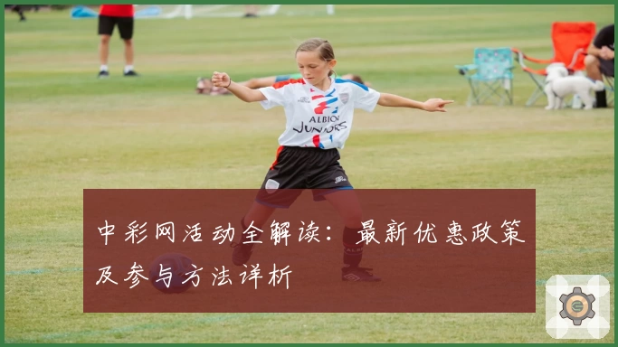 中彩网活动全解读：最新优惠政策及参与方法详析