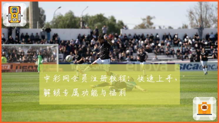 中彩网会员注册教程：快速上手，解锁专属功能与福利
