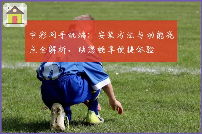 中彩网手机端：安装方法与功能亮点全解析，助您畅享便捷体验