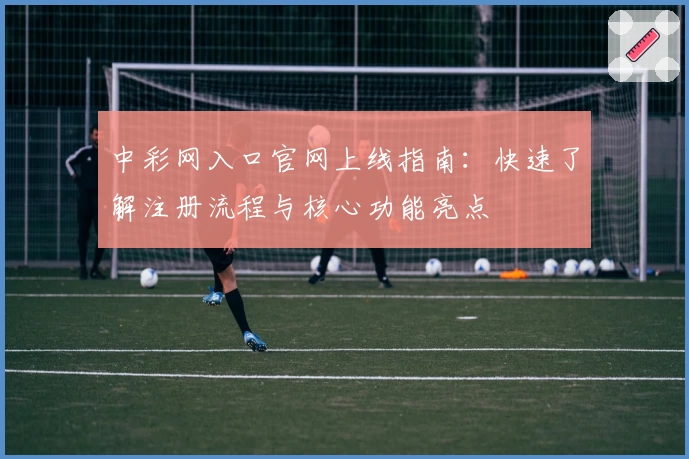 中彩网入口官网上线指南：快速了解注册流程与核心功能亮点