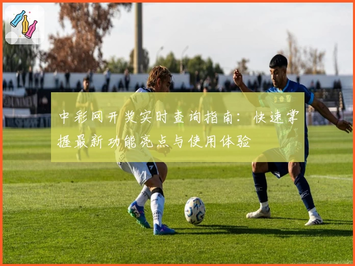 中彩网开奖实时查询指南：快速掌握最新功能亮点与使用体验