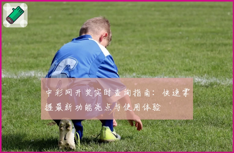 中彩网开奖实时查询指南：快速掌握最新功能亮点与使用体验