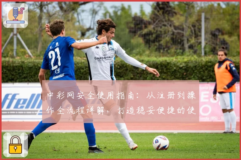 中彩网安全使用指南：从注册到操作全流程详解，打造稳妥便捷的使用体验