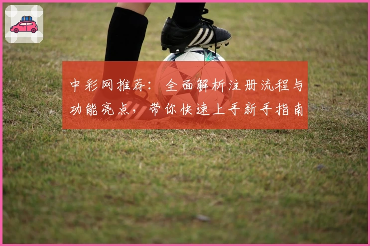 中彩网推荐：全面解析注册流程与功能亮点，带你快速上手新手指南