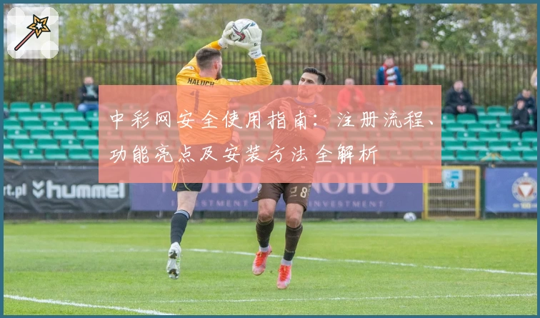 中彩网安全使用指南：注册流程、功能亮点及安装方法全解析