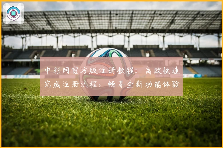 中彩网官方版注册教程：高效快速完成注册流程，畅享全新功能体验