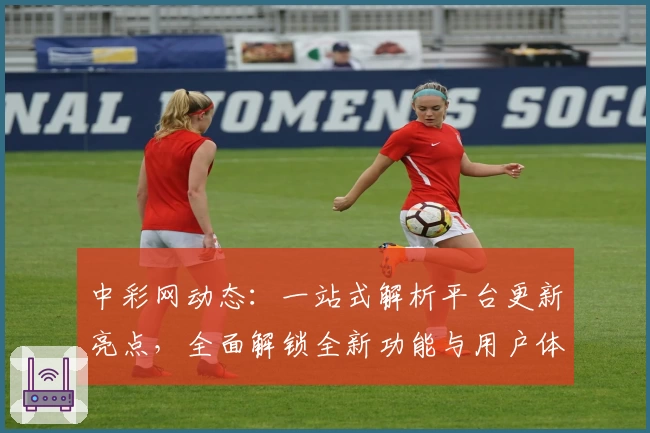 中彩网动态：一站式解析平台更新亮点，全面解锁全新功能与用户体验