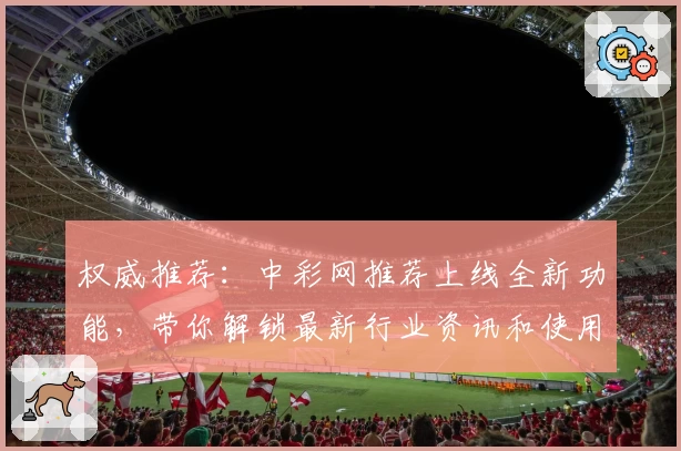 权威推荐：中彩网推荐上线全新功能，带你解锁最新行业资讯和使用体验